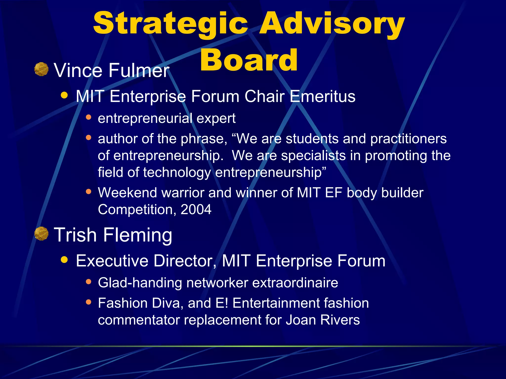 Strategic Advisory
Vince Fulmer Board
   MIT Enterprise Forum Chair Emeritus
        entrepreneurial expert
        author of the phrase, “We are students and practitioners
         of entrepreneurship. We are specialists in promoting the
         field of technology entrepreneurship”
        Weekend warrior and winner of MIT EF body builder
         Competition, 2004
Trish Fleming
   Executive Director, MIT Enterprise Forum
        Glad-handing networker extraordinaire
        Fashion Diva, and E! Entertainment fashion
         commentator replacement for Joan Rivers
 