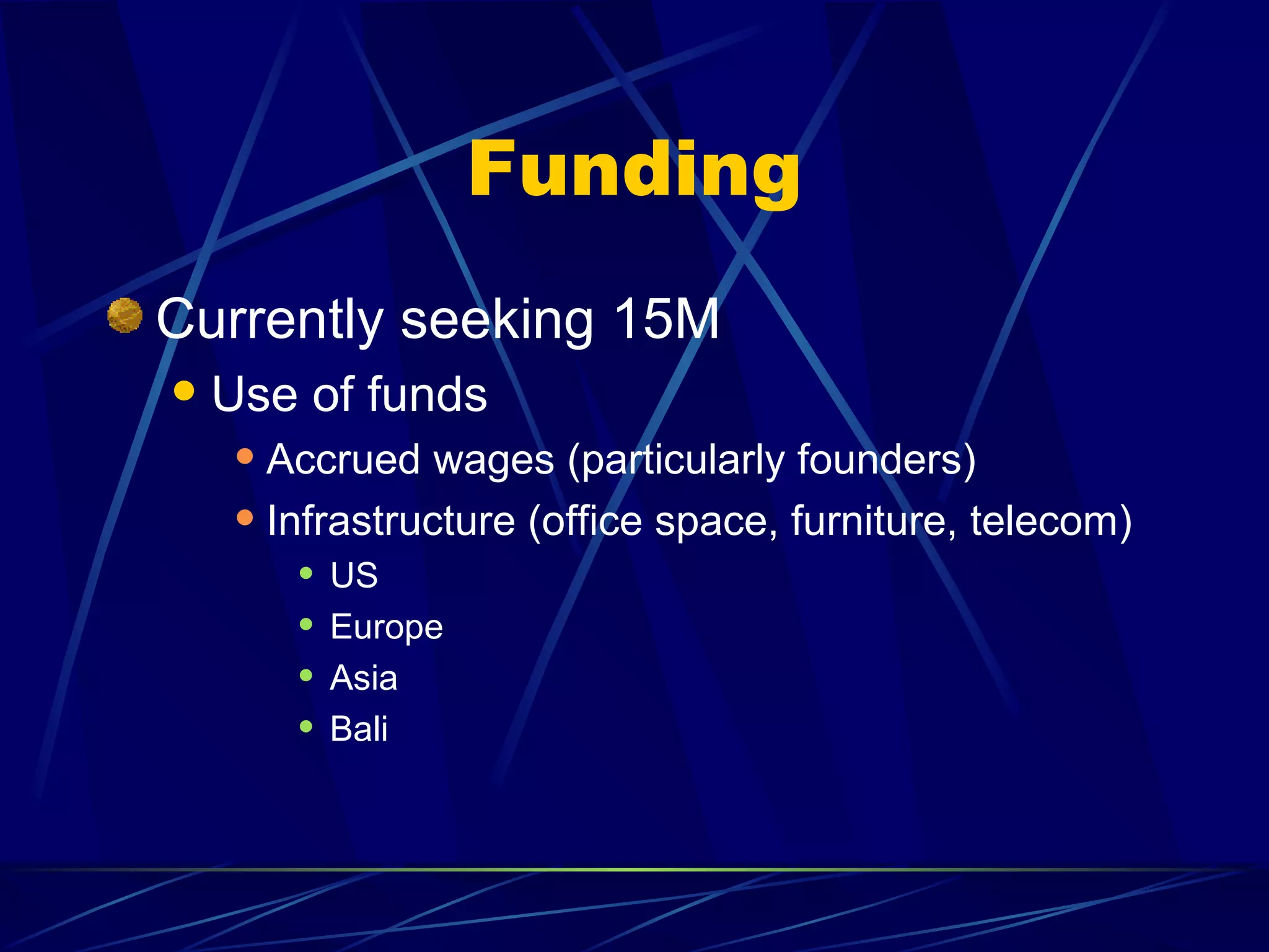 Funding
Currently seeking 15M
   Use of funds
      Accrued wages (particularly founders)
      Infrastructure (office space, furniture, telecom)
            US
            Europe
            Asia
            Bali
 