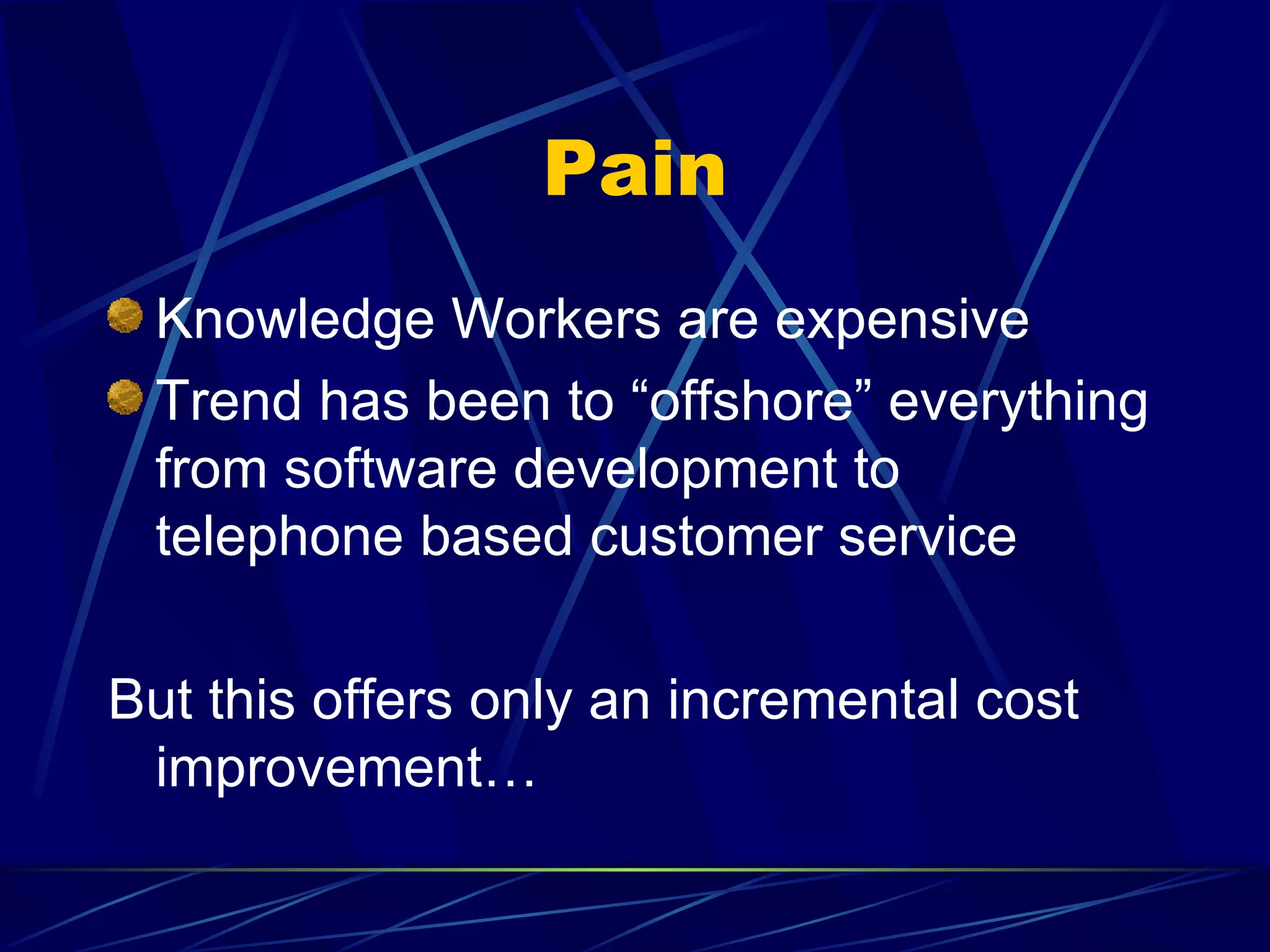 Pain
 Knowledge Workers are expensive
 Trend has been to “offshore” everything
 from software development to
 telephone based customer service

But this offers only an incremental cost
 improvement…
 