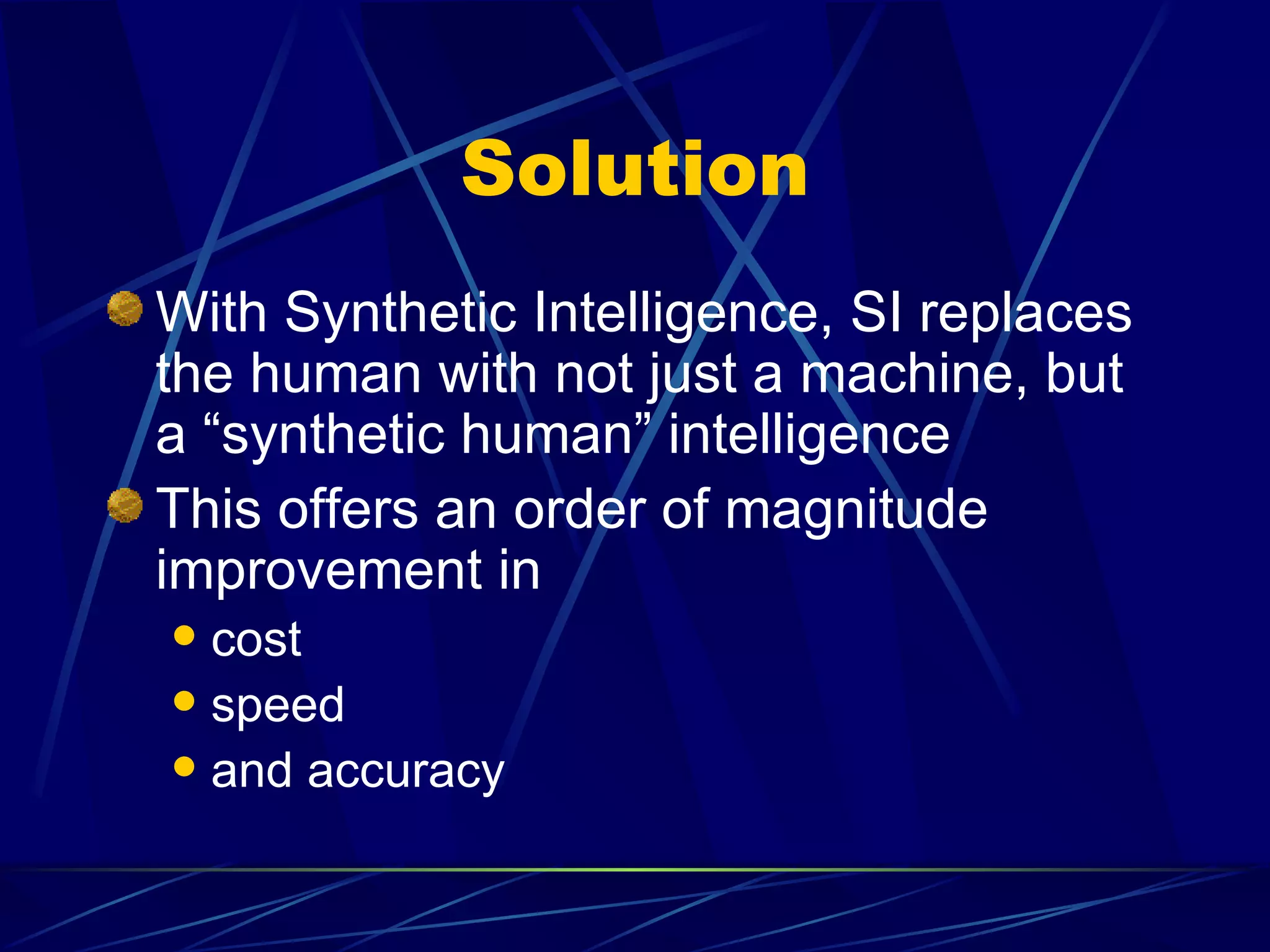 Solution
With Synthetic Intelligence, SI replaces
the human with not just a machine, but
a “synthetic human” intelligence
This offers an order of magnitude
improvement in
 cost
 speed
 and accuracy
 