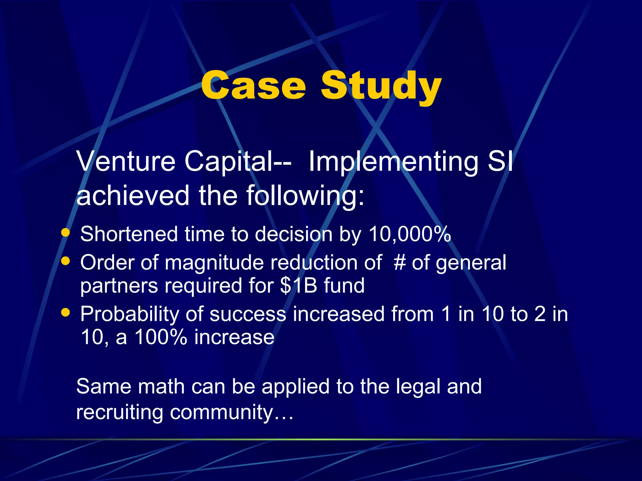 Case Study
    Venture Capital-- Implementing SI
    achieved the following:
   Shortened time to decision by 10,000%
   Order of magnitude reduction of # of general
    partners required for $1B fund
   Probability of success increased from 1 in 10 to 2 in
    10, a 100% increase

    Same math can be applied to the legal and
    recruiting community…
 