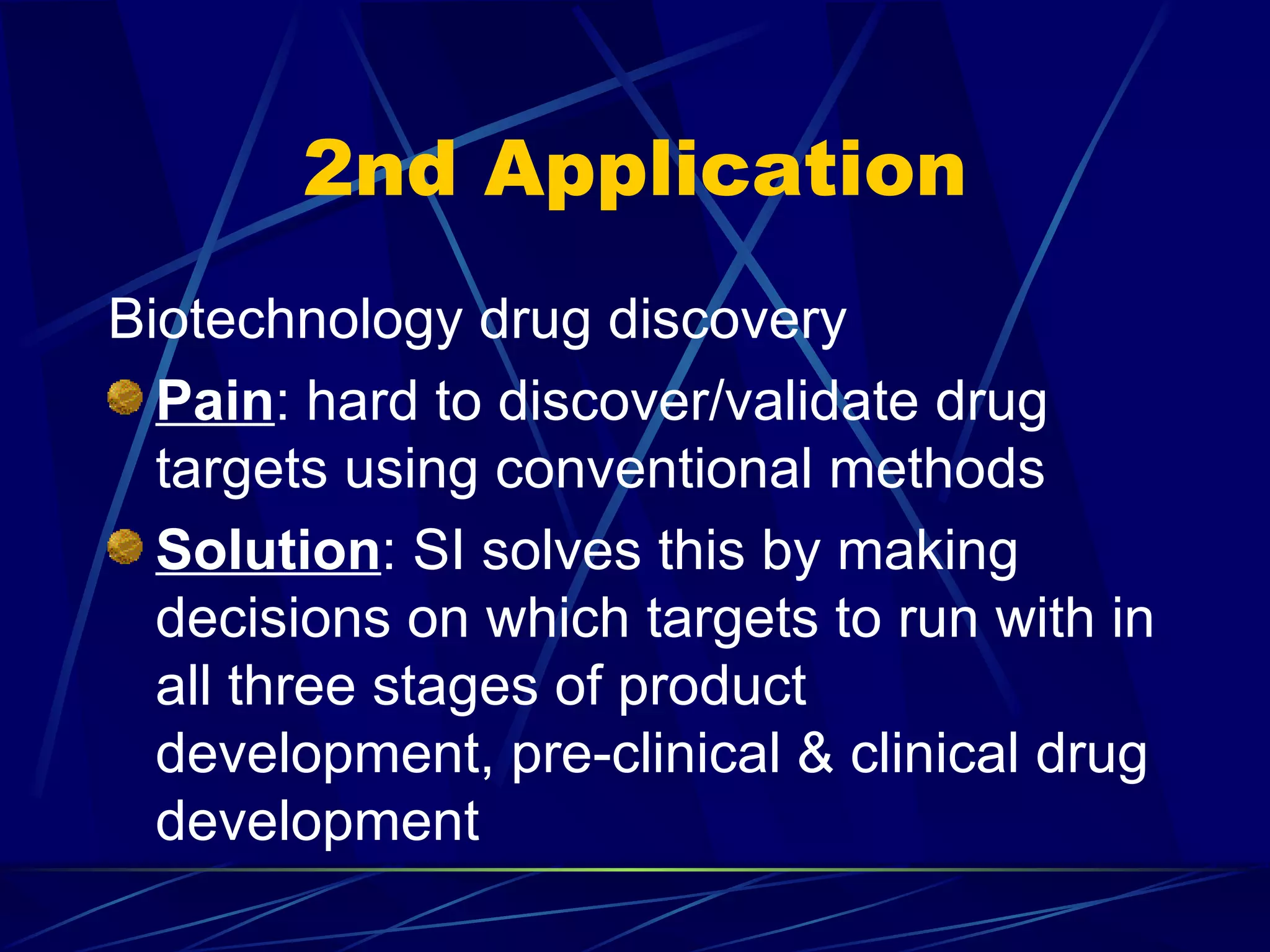 2nd Application
Biotechnology drug discovery
  Pain: hard to discover/validate drug
  targets using conventional methods
  Solution: SI solves this by making
  decisions on which targets to run with in
  all three stages of product
  development, pre-clinical & clinical drug
  development
 