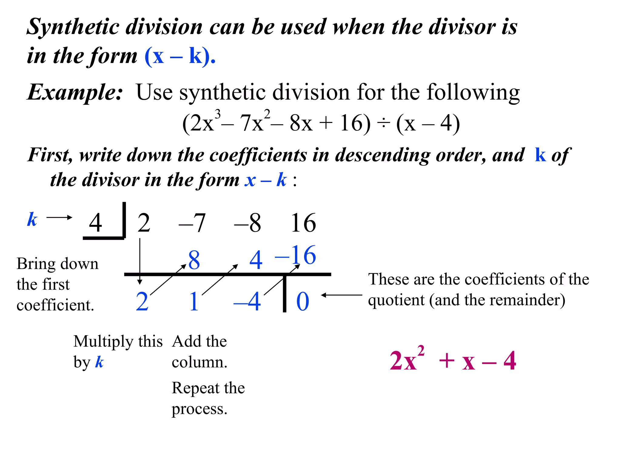 Synthetic division can be used when the divisor is in the form  (x – k). Example:  Use synthetic division for the following   (2x 3 – 7x 2 – 8x + 16) ÷ (x – 4) First, write down the coefficients in descending order, and  k  of the divisor in the form  x – k  : 4  2  –7  –8   16 k 2 Bring down the first coefficient. 8 Multiply this by  k 1 Add the column. 4 – 4 – 16 0 These are the coefficients of the quotient (and the remainder) 2x 2   + x – 4 Repeat the  process. 