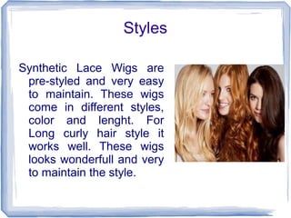 Styles
Synthetic Lace Wigs are
pre-styled and very easy
to maintain. These wigs
come in different styles,
color and lenght. For
Long curly hair style it
works well. These wigs
looks wonderfull and very
to maintain the style.
 