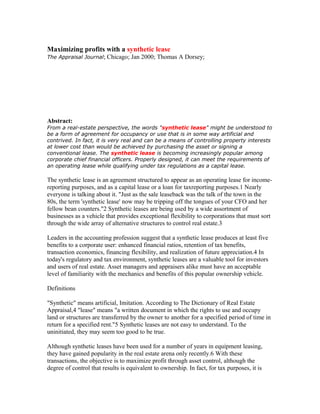 Maximizing profits with a synthetic lease 
The Appraisal Journal; Chicago; Jan 2000; Thomas A Dorsey; 
Abstract: 
From a real-estate perspective, the words "synthetic lease" might be understood to 
be a form of agreement for occupancy or use that is in some way artificial and 
contrived. In fact, it is very real and can be a means of controlling property interests 
at lower cost than would be achieved by purchasing the asset or signing a 
conventional lease. The synthetic lease is becoming increasingly popular among 
corporate chief financial officers. Properly designed, it can meet the requirements of 
an operating lease while qualifying under tax regulations as a capital lease. 
The synthetic lease is an agreement structured to appear as an operating lease for income-reporting 
purposes, and as a capital lease or a loan for taxreporting purposes.1 Nearly 
everyone is talking about it. "Just as the sale leaseback was the talk of the town in the 
80s, the term 'synthetic lease' now may be tripping off the tongues of your CFO and her 
fellow bean counters."2 Synthetic leases are being used by a wide assortment of 
businesses as a vehicle that provides exceptional flexibility to corporations that must sort 
through the wide array of alternative structures to control real estate.3 
Leaders in the accounting profession suggest that a synthetic lease produces at least five 
benefits to a corporate user: enhanced financial ratios, retention of tax benefits, 
transaction economics, financing flexibility, and realization of future appreciation.4 In 
today's regulatory and tax environment, synthetic leases are a valuable tool for investors 
and users of real estate. Asset managers and appraisers alike must have an acceptable 
level of familiarity with the mechanics and benefits of this popular ownership vehicle. 
Definitions 
"Synthetic" means artificial, Imitation. According to The Dictionary of Real Estate 
Appraisal,4 "lease" means "a written document in which the rights to use and occupy 
land or structures are transferred by the owner to another for a specified period of time in 
return for a specified rent."5 Synthetic leases are not easy to understand. To the 
uninitiated, they may seem too good to be true. 
Although synthetic leases have been used for a number of years in equipment leasing, 
they have gained popularity in the real estate arena only recently.6 With these 
transactions, the objective is to maximize profit through asset control, although the 
degree of control that results is equivalent to ownership. In fact, for tax purposes, it is 
 