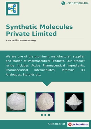 +918376807484
A Member of
Synthetic Molecules
Private Limited
www.syntheticmolecules.org
We are one of the prominent manufacturer, supplier
and trader of Pharmaceutical Products. Our product
range includes Active Pharmaceutical Ingredients,
Pharmaceutical Intermediates, Vitamins D3
Analogues, Steroids etc.
 