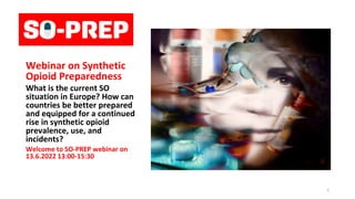 opioid
preparedness
webinar
Webinar on Synthetic
Opioid Preparedness
What is the current SO
situation in Europe? How can
countries be better prepared
and equipped for a continued
rise in synthetic opioid
prevalence, use, and
incidents?
Welcome to SO-PREP webinar on
13.6.2022 13:00-15:30
1
 
