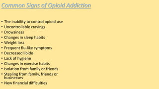 Common Signs of Opioid Addiction
• The inability to control opioid use
• Uncontrollable cravings
• Drowsiness
• Changes in sleep habits
• Weight loss
• Frequent flu-like symptoms
• Decreased libido
• Lack of hygiene
• Changes in exercise habits
• Isolation from family or friends
• Stealing from family, friends or
businesses
• New financial difficulties
 