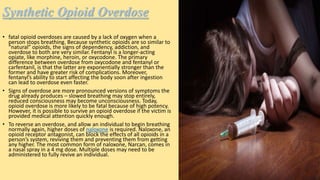 Synthetic Opioid Overdose
• fatal opioid overdoses are caused by a lack of oxygen when a
person stops breathing. Because synthetic opioids are so similar to
“natural” opioids, the signs of dependency, addiction, and
overdose to both are very similar. Fentanyl is a longer-acting
opiate, like morphine, heroin, or oxycodone. The primary
difference between overdose from oxycodone and fentanyl or
carfentanil, is that the latter are exponentially stronger than the
former and have greater risk of complications. Moreover,
fentanyl’s ability to start affecting the body soon after ingestion
can lead to overdose even faster.
• Signs of overdose are more pronounced versions of symptoms the
drug already produces – slowed breathing may stop entirely,
reduced consciousness may become unconsciousness. Today,
opioid overdose is more likely to be fatal because of high potency.
However, it is possible to survive an opioid overdose if the victim is
provided medical attention quickly enough.
• To reverse an overdose, and allow an individual to begin breathing
normally again, higher doses of naloxone is required. Naloxone, an
opioid receptor antagonist, can block the effects of all opioids in a
person’s system, reviving them and preventing them from getting
any higher. The most common form of naloxone, Narcan, comes in
a nasal spray in a 4 mg dose. Multiple doses may need to be
administered to fully revive an individual.
 