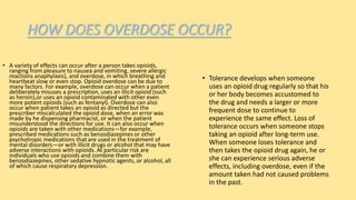 HOW DOES OVERDOSE OCCUR?
• A variety of effects can occur after a person takes opioids,
ranging from pleasure to nausea and vomiting, severe allergic
reactions anaphylaxis), and overdose, in which breathing and
heartbeat slow or even stop. Opioid overdose can be due to
many factors. For example, overdose can occur when a patient
deliberately misuses a prescription, uses an illicit opioid (such
as heroin),or uses an opioid contaminated with other even
more potent opioids (such as fentanyl). Overdose can also
occur when patient takes an opioid as directed but the
prescriber miscalculated the opioid dose, when an error was
made by he dispensing pharmacist, or when the patient
misunderstood the directions for use. It can also occur when
opioids are taken with other medications—for example,
prescribed medications such as benzodiazepines or other
psychotropic medications that are used in the treatment of
mental disorders—or with illicit drugs or alcohol that may have
adverse interactions with opioids. At particular risk are
individuals who use opioids and combine them with
benzodiazepines, other sedative hypnotic agents, or alcohol, all
of which cause respiratory depression.
• Tolerance develops when someone
uses an opioid drug regularly so that his
or her body becomes accustomed to
the drug and needs a larger or more
frequent dose to continue to
experience the same effect. Loss of
tolerance occurs when someone stops
taking an opioid after long-term use.
When someone loses tolerance and
then takes the opioid drug again, he or
she can experience serious adverse
effects, including overdose, even if the
amount taken had not caused problems
in the past.
 