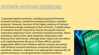 FENTANYL-INVOLVED OVERDOSES.
Suspected opioid overdoses, including suspected fentanyl-
involved overdoses, should be treated according to standard
protocols. However, because of the higher potency of fentanyl
and fentanyl analogs compared to that of heroin, multiple doses
of naloxone may be required to reverse the opioid-induced
respiratory depression from a fentanyl-involved overdose. Many
anecdotes report more rapid respiratory depression with
fentanyl than with heroin, although other reports do not reflect
such rapid depression Because of these effects, quicker
oxygenation efforts and naloxone delivery may be warranted
with fentanyl-involved overdoses compared with heroin-only
overdoses. However, naloxone is an appropriate response for all
opioid overdoses, including fentanyl-involved overdoses.
 