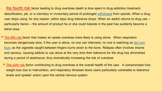 • The fifth risk factor that makes an opiate overdose more likely is using alone. When respiration
becomes dangerously slow, if the user is alone, no one can intervene; no one is watching as lips turn
blue, as the cigarette caught between fingers burns down to the bone. Relapse often involves shame
and secrecy, causing addicts to use alone at the very time their tolerance for the drug has diminished
during a period of abstinence, thus dramatically increasing the risk of overdose
• The sixth risk factor contributing to drug overdose is the overall health of the user. A compromised liver,
weight loss due to malnutrition, and respiratory illnesses leave users particularly vulnerable to tolerance
levels and opiates’ action upon the central nervous system
. the fourth risk factor leading to drug overdose death is time spent in drug addiction treatment,
detoxification, jail, or a voluntary or involuntary period of prolonged withdrawal from opioids. When a drug
user stops using, for any reason, within days drug tolerance drops. When an addict returns to drug use –
particularly heroin – the amount of product he or she could tolerate in the past has suddenly become a
lethal dose.
 