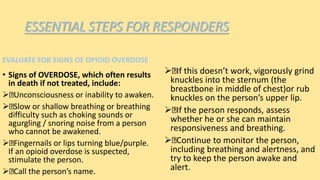 ESSENTIAL STEPS FOR RESPONDERS
EVALUATE FOR SIGNS OF OPIOID OVERDOSE
• Signs of OVERDOSE, which often results
in death if not treated, include:
 Unconsciousness or inability to awaken.
 Slow or shallow breathing or breathing
difficulty such as choking sounds or
agurgling / snoring noise from a person
who cannot be awakened.
 Fingernails or lips turning blue/purple.
If an opioid overdose is suspected,
stimulate the person.
 Call the person’s name.
 If this doesn’t work, vigorously grind
knuckles into the sternum (the
breastbone in middle of chest)or rub
knuckles on the person’s upper lip.
 If the person responds, assess
whether he or she can maintain
responsiveness and breathing.
 Continue to monitor the person,
including breathing and alertness, and
try to keep the person awake and
alert.
 