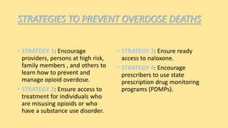 STRATEGIES TO PREVENT OVERDOSE DEATHS
• STRATEGY 1: Encourage
providers, persons at high risk,
family members , and others to
learn how to prevent and
manage opioid overdose.
• STRATEGY 2: Ensure access to
treatment for individuals who
are misusing opioids or who
have a substance use disorder.
• STRATEGY 3: Ensure ready
access to naloxone.
• STRATEGY 4: Encourage
prescribers to use state
prescription drug monitoring
programs (PDMPs).
 