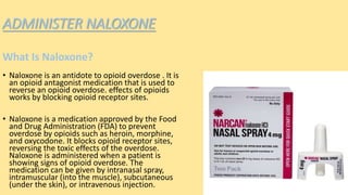 ADMINISTER NALOXONE
What Is Naloxone?
• Naloxone is an antidote to opioid overdose . It is
an opioid antagonist medication that is used to
reverse an opioid overdose. effects of opioids
works by blocking opioid receptor sites.
• Naloxone is a medication approved by the Food
and Drug Administration (FDA) to prevent
overdose by opioids such as heroin, morphine,
and oxycodone. It blocks opioid receptor sites,
reversing the toxic effects of the overdose.
Naloxone is administered when a patient is
showing signs of opioid overdose. The
medication can be given by intranasal spray,
intramuscular (into the muscle), subcutaneous
(under the skin), or intravenous injection.
 