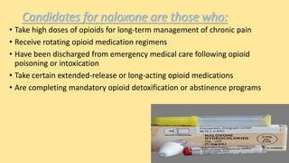 Candidates for naloxone are those who:
• Take high doses of opioids for long-term management of chronic pain
• Receive rotating opioid medication regimens
• Have been discharged from emergency medical care following opioid
poisoning or intoxication
• Take certain extended-release or long-acting opioid medications
• Are completing mandatory opioid detoxification or abstinence programs
 