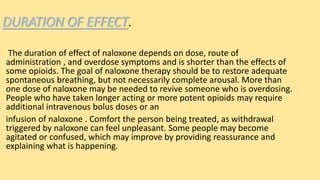 DURATION OF EFFECT.
The duration of effect of naloxone depends on dose, route of
administration , and overdose symptoms and is shorter than the effects of
some opioids. The goal of naloxone therapy should be to restore adequate
spontaneous breathing, but not necessarily complete arousal. More than
one dose of naloxone may be needed to revive someone who is overdosing.
People who have taken longer acting or more potent opioids may require
additional intravenous bolus doses or an
infusion of naloxone . Comfort the person being treated, as withdrawal
triggered by naloxone can feel unpleasant. Some people may become
agitated or confused, which may improve by providing reassurance and
explaining what is happening.
 