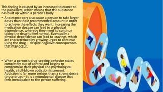 This feeling is caused by an increased tolerance to
the painkillers, which means that the substance
has built up within a person’s body
• A tolerance can also cause a person to take larger
doses than their recommended amount in order
to achieve the effects they want. Increasing the
medication dosage can lead to a physical
dependence, whereby they need to continue
taking the drug to feel normal. Eventually a
physical dependence can lead to cravings, which
are characterized by growing urges to continue
using the drug – despite negative consequences
that may occur.
• When a person’s drug-seeking behavior scales
completely out of control and begins to
compromise their physical and psychological
health, a full-blown addiction is present.
Addiction is far more serious than a strong desire
to use drugs – it is a neurological disease that
feels inescapable to the person suffering.
 