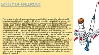 SAFETY OF NALOXONE.
• The safety profile of naloxone is remarkably high, especially when used in
low doses and titrated to effect.10 When given to individuals who are not
opioid intoxicated or opioid dependent, naloxone produces no clinical
effects, even at high doses. Moreover, although rapid opioid withdrawal in
opioid-tolerant individuals may be unpleasant, it is not life threatening .
Naloxone can be used in life-threatening opioid overdose circumstances in
pregnant women. The FDA has approved an injectable naloxone, an
intranasal naloxone, and a naloxone auto-injector as emergency treatments
for opioid overdose. People receiving naloxone kits that include a syringe
and naloxone ampules or vials should receive brief training on how to
assemble and administer the naloxone to the victim. The nasal spray is a
prefilled, needle-free device that requires no assembly and that can deliver
a single dose into one nostril. The auto-injector is injected into the outer
thigh to deliver naloxone to the muscle (intramuscular) or under the skin
(subcutaneous). Once turned on, the currently available device provides
verbal instruction to the user describing how to deliver the medication,
similar to automated defibrillators. Both the nasal spray and naloxone auto-
injector are packaged in a carton containing two doses to allow for repeat
dosing if needed.
 