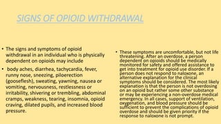 SIGNS OF OPIOID WITHDRAWAL
• The signs and symptoms of opioid
withdrawal in an individual who is physically
dependent on opioids may include
• body aches, diarrhea, tachycardia, fever,
runny nose, sneezing, piloerection
(gooseflesh), sweating, yawning, nausea or
vomiting, nervousness, restlessness or
irritability, shivering or trembling, abdominal
cramps, weakness, tearing, insomnia, opioid
craving, dilated pupils, and increased blood
pressure.
• These symptoms are uncomfortable, but not life
threatening. After an overdose, a person
dependent on opioids should be medically
monitored for safety and offered assistance to
get into treatment for opioid use disorder. If a
person does not respond to naloxone, an
alternative explanation for the clinical
symptoms should be considered. The most likely
explanation is that the person is not overdosing
on an opioid but rather some other substance
or may be experiencing a non-overdose medical
emergency. In all cases, support of ventilation,
oxygenation, and blood pressure should be
sufficient to prevent the complications of opioid
overdose and should be given priority if the
response to naloxone is not prompt.
 