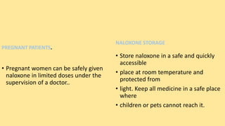 PREGNANT PATIENTS.
• Pregnant women can be safely given
naloxone in limited doses under the
supervision of a doctor..
NALOXONE STORAGE
• Store naloxone in a safe and quickly
accessible
• place at room temperature and
protected from
• light. Keep all medicine in a safe place
where
• children or pets cannot reach it.
 