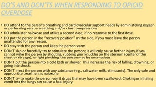 DO’S AND DON’TS WHEN RESPONDING TO OPIOID
OVERDOSE
• DO attend to the person’s breathing and cardiovascular support needs by administering oxygen
or performing rescue breathing and/or chest compressions.
• DO administer naloxone and utilize a second dose, if no response to the first dose.
• DO put the person in the “recovery position” on the side, if you must leave the person
unattended for any reason.
• DO stay with the person and keep the person warm.
• DON’T slap or forcefully try to stimulate the person; it will only cause further injury. If you
cannot wake the person by shouting, rubbing your knuckles on the sternum (center of the
chest or rib cage), or light pinching, the person may be unconscious.
• DON’T put the person into a cold bath or shower. This increases the risk of falling, drowning, or
going into shock.
• DON’T inject the person with any substance (e.g., saltwater, milk, stimulants). The only safe and
appropriate treatment is naloxone.
• DON’T try to make the person vomit drugs that may have been swallowed. Choking or inhaling
vomit into the lungs can cause a fatal injury.
 