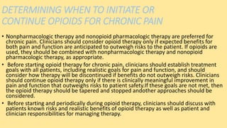 DETERMINING WHEN TO INITIATE OR
CONTINUE OPIOIDS FOR CHRONIC PAIN
• Nonpharmacologic therapy and nonopioid pharmacologic therapy are preferred for
chronic pain. Clinicians should consider opioid therapy only if expected benefits for
both pain and function are anticipated to outweigh risks to the patient. If opioids are
used, they should be combined with nonpharmacologic therapy and nonopioid
pharmacologic therapy, as appropriate.
• Before starting opioid therapy for chronic pain, clinicians should establish treatment
goals with all patients, including realistic goals for pain and function, and should
consider how therapy will be discontinued if benefits do not outweigh risks. Clinicians
should continue opioid therapy only if there is clinically meaningful improvement in
pain and function that outweighs risks to patient safety.If these goals are not met, then
the opioid therapy should be tapered and stopped andother approaches should be
considered.
• Before starting and periodically during opioid therapy, clinicians should discuss with
patients known risks and realistic benefits of opioid therapy as well as patient and
clinician responsibilities for managing therapy.
 