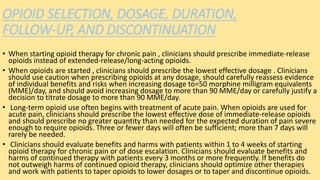 OPIOID SELECTION, DOSAGE, DURATION,
FOLLOW-UP, AND DISCONTINUATION
• When starting opioid therapy for chronic pain , clinicians should prescribe immediate-release
opioids instead of extended-release/long-acting opioids.
• When opioids are started , clinicians should prescribe the lowest effective dosage . Clinicians
should use caution when prescribing opioids at any dosage, should carefully reassess evidence
of individual benefits and risks when increasing dosage to=50 morphine milligram equivalents
(MME)/day, and should avoid increasing dosage to more than 90 MME/day or carefully justify a
decision to titrate dosage to more than 90 MME/day.
• Long-term opioid use often begins with treatment of acute pain. When opioids are used for
acute pain, clinicians should prescribe the lowest effective dose of immediate-release opioids
and should prescribe no greater quantity than needed for the expected duration of pain severe
enough to require opioids. Three or fewer days will often be sufficient; more than 7 days will
rarely be needed.
• Clinicians should evaluate benefits and harms with patients within 1 to 4 weeks of starting
opioid therapy for chronic pain or of dose escalation. Clinicians should evaluate benefits and
harms of continued therapy with patients every 3 months or more frequently. If benefits do
not outweigh harms of continued opioid therapy, clinicians should optimize other therapies
and work with patients to taper opioids to lower dosages or to taper and discontinue opioids.
 