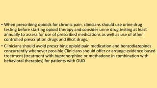 • When prescribing opioids for chronic pain, clinicians should use urine drug
testing before starting opioid therapy and consider urine drug testing at least
annually to assess for use of prescribed medications as well as use of other
controlled prescription drugs and illicit drugs.
• Clinicians should avoid prescribing opioid pain medication and benzodiazepines
concurrently whenever possible Clinicians should offer or arrange evidence based
treatment (treatment with buprenorphine or methadone in combination with
behavioral therapies) for patients with OUD
 