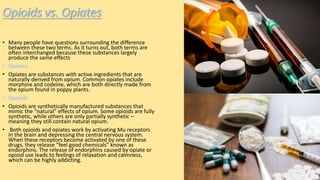 Opioids vs. Opiates
• Many people have questions surrounding the difference
between these two terms. As it turns out, both terms are
often interchanged because these substances largely
produce the same effects
• Opiates
• Opiates are substances with active ingredients that are
naturally derived from opium. Common opiates include
morphine and codeine, which are both directly made from
the opium found in poppy plants.
• Opioids
• Opioids are synthetically manufactured substances that
mimic the “natural” effects of opium. Some opioids are fully
synthetic, while others are only partially synthetic –
meaning they still contain natural opium.
• Both opioids and opiates work by activating Mu receptors
in the brain and depressing the central nervous system.
When these receptors become activated by one of these
drugs, they release “feel good chemicals” known as
endorphins. The release of endorphins caused by opiate or
opioid use leads to feelings of relaxation and calmness,
which can be highly addicting.
 