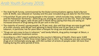 Arab Youth Survey 2019:
• The Arab Youth Survey, commissioned by the Dubai communications agency Asda'a Burson
Cohn & Wolfe, was released on Tuesday and this year included drug use data for the first time.
• It found that 76 per cent of young people in the Levant – which includes Iraq, Jordan, Lebanon
and the Palestinian Territories – think drug use among the youth is on the rise. That is far higher
than in rest of the region, with 59 per cent in North Africa saying that they are seeing an
increased amount of drug-taking and 36 per cent in the GCC.
• The majority of Levant’s young people, at 70 per cent, also said that drugs are easy to get hold
of in their country, with 68 per cent agreeing in North Africa and 32 per cent in the GCC.
Lebanon, in particular, has for years been a hotspot for drug use and production.
• “Drugs are very easy to buy in Lebanon,” said Sandy Mteirik, drug policy manager at Skoun, a
Lebanese addiction treatment centre.
• According to a 2017 report published by the country’s Ministry of Health, there were 3,669
arrests for drug use in 2016, three times higher than in 2011. The Lebanese are also consuming
drugs at an increasingly young age, with the number of arrests of people under 18 more than
tripling during the same period of time.
 