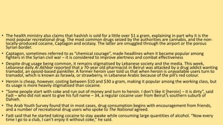 • The health ministry also claims that hashish is sold for a little over $1 a gram, explaining in part why it is the
most popular recreational drug. The most common drugs seized by the authorities are cannabis, and the non-
locally-produced cocaine, Captagon and ecstasy. The latter are smuggled through the airport or the porous
Syrian border.
• Captagon, sometimes referred to as “chemical courage”, made headlines when it became popular among
fighters in the Syrian civil war – it is considered to improve alertness and combat effectiveness
• Despite drug usage being common, it remains stigmatised by Lebanese society and the media. This week,
Lebanese daily Al Akhbar reported that a 70-year old pharmacist in Beirut was attacked by a drug addict wanting
tramadol, an opioid-based painkiller. A former heroin user told us that when heroin is unavailable users turn to
tramadol, which is known as farawla, or strawberry, in Lebanese Arabic because of the pill’s red colour.
• Heroin is cheap, however, costing between $10 and $30 a gram, making it popular among the working class, but
its usage is more heavily stigmatised than cocaine.
• “Some people start with coke and run out of money and turn to heroin. I don’t like it [heroin] – it is dirty”, said
Fadi – who did not want to give his full name – 34, a regular cocaine user from Beirut’s southern suburb of
Dahieh.
• The Arab Youth Survey found that in most cases, drug consumption begins with encouragement from friends,
and a number of recreational drug users who spoke to The National agreed.
• Fadi said that he started taking cocaine to stay awake while consuming large quantities of alcohol. “Now every
time I go to a club, I can’t enjoy it without coke,” he said.
 