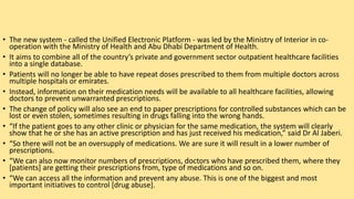 • The new system - called the Unified Electronic Platform - was led by the Ministry of Interior in co-
operation with the Ministry of Health and Abu Dhabi Department of Health.
• It aims to combine all of the country’s private and government sector outpatient healthcare facilities
into a single database.
• Patients will no longer be able to have repeat doses prescribed to them from multiple doctors across
multiple hospitals or emirates.
• Instead, information on their medication needs will be available to all healthcare facilities, allowing
doctors to prevent unwarranted prescriptions.
• The change of policy will also see an end to paper prescriptions for controlled substances which can be
lost or even stolen, sometimes resulting in drugs falling into the wrong hands.
• “If the patient goes to any other clinic or physician for the same medication, the system will clearly
show that he or she has an active prescription and has just received his medication,” said Dr Al Jaberi.
• “So there will not be an oversupply of medications. We are sure it will result in a lower number of
prescriptions.
• “We can also now monitor numbers of prescriptions, doctors who have prescribed them, where they
[patients] are getting their prescriptions from, type of medications and so on.
• “We can access all the information and prevent any abuse. This is one of the biggest and most
important initiatives to control [drug abuse].
 