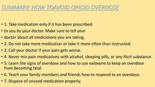 SUMMARY: HOW TOAVOID OPIOID OVERDOSE
• 1. Take medication only if it has been prescribed
• to you by your doctor. Make sure to tell your
• doctor about all medications you are taking.
• 2. Do not take more medication or take it more often than instructed.
• 3. Call your doctor if your pain gets worse.
• 4. Never mix pain medications with alcohol, sleeping pills, or any illicit substance.
• 5. Learn the signs of overdose and how to use naloxone to keep an overdose
from becoming fatal.
• 6. Teach your family members and friends how to respond to an overdose.
• 7. Dispose of unused medication properly.
 