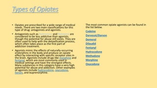 Types of Opiates
• Opiates are prescribed for a wide range of medical
needs. There are two main classifications for this
type of drug: antagonists and agonists.
• Antagonists such as Naltrexone and Naloxone are
considered to be less addictive than agonists,
though the potential for abuse still exists. They are
often used to help with the detoxification process,
which often takes place as the first part of
addiction treatment.
• Agonists mimic the effects of naturally-occurring
endorphins in the body and produce an opiate
effect by interacting with specific receptor sites in
the brain. Agonists include drugs like morphine and
fentanyl, which are most commonly used in
medical settings and have the strongest effects.
Many substances in this category have a very high
potential for abuse and addiction. Other examples
of agonists include hydrocodone, oxycodone,
heroin, and buprenorphine.
The most common opiate agonists can be found in
the list below.
Codeine
Darvocet/Darvon
Demerol
Dilaudid
Fentanyl
Hydrocodone
Methadone
Morphine
Oxycodone
 