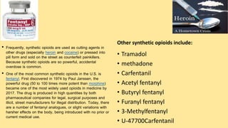• Frequently, synthetic opioids are used as cutting agents in
other drugs (especially heroin and cocaine) or pressed into
pill form and sold on the street as counterfeit painkillers.
Because synthetic opioids are so powerful, accidental
overdose is common.
• One of the most common synthetic opioids in the U.S. is
fentanyl. First discovered in 1974 by Paul Janssen, the
powerful drug (50 to 100 times more potent than morphine)
became one of the most widely used opioids in medicine by
2017. The drug is produced in high quantities by both
pharmaceutical companies for legal, surgical purposes and
illicit, street manufacturers for illegal distribution. Today, there
are a number of fentanyl analogues, or slight variations with
harsher effects on the body, being introduced with no prior or
current medical use.
Other synthetic opioids include:
• Tramadol
• methadone
• Carfentanil
• Acetyl fentanyl
• Butyryl fentanyl
• Furanyl fentanyl
• 3-Methylfentanyl
• U-47700Carfentanil
 