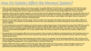 How Do Opiates Affect the Nervous System?
• When an individual takes opiates, the nervous system is quickly affected. The first time, or maybe even the first few times
using opioids, people often experience a tremendous euphoric rush, particularly with an opiate like heroin. Many people
describe it like nothing they’ve ever experienced before. This is all because of how opiates affect the nervous system.
• Synthetic opiates bind to opioid receptors on neurons that control dopamine release. This triggers an unnaturally high rush of
dopamine, equivalent to about 10 times the amount that occurs naturally. This trains the body to take opioids over and over
again. Over time, the body builds up a tolerance, which means that a person needs higher and higher doses of opioids to
produce the same euphoric and pain-relieving effects.
• Despite the desirable effects of these drugs, there are other less desirable side effects that indicate how opiates affect the
nervous system. For example, the activation of some of the same pathways can lead to feelings of nausea and confusion as
well as sedation.
• It’s also important to note that opiates are central nervous system depressants. They impact the areas of the CNS that control
necessary and vital functions, including breathing. When someone takes opiates it slows their respiration rate. If someone
takes too much or combines opiates with other substances, like alcohol, their respiration can slow so much they go into a
coma or stop breathing altogether. This is how opiates affect the nervous system in a way that also creates a high risk of
overdose.
• Also pertinent to how opiates affect the nervous system is the concept of addiction and dependence. Not all people who use
opioids will become addicted, but the more someone uses them, the more their brain becomes wired to want to continue
repeating that action.
• When younger people begin experimenting with opiates, they’re at a greater risk of becoming addicted. This is because the
reward pathways in their brain are still developing. If an adolescent alters the structure of their brain by taking opiates during
this key stage of development, it can impact them for the rest of their life.
• Opiates affect the nervous system in three key ways: they lower levels of consciousness, impact thought processes and
cognition and cause dependence over time. Opiates influence nearly every aspect of the nervous system, which can
potentially have detrimental effects on a person’s brain, body and life
 