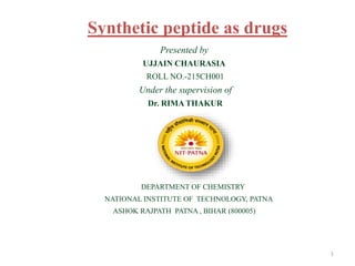 Synthetic peptide as drugs
Presented by
UJJAIN CHAURASIA
ROLL NO.-215CH001
Under the supervision of
Dr. RIMA THAKUR
DEPARTMENT OF CHEMISTRY
NATIONAL INSTITUTE OF TECHNOLOGY, PATNA
ASHOK RAJPATH PATNA , BIHAR (800005)
1
 