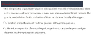 Attenuated recombinant vaccines
• It is now possible to genetically engineer the organisms (bacteria or viruses) and use them
as live vaccines, and such vaccines are referred to as attenuated recombinant vaccines. The
genetic manipulations for the production of these vaccines are broadly of two types:
 1. Deletion or modification of virulence genes of pathogenic organisms.
 2. Genetic manipulation of non-pathogenic organisms to carry and express antigen
determinants from pathogenic organisms.
 