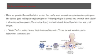 Vector recombinant vaccine-
• These are genetically modified viral vectors that can be used as vaccines against certain pathogens.
The desired gene coding for target antigens of virulent pathogen is cloned into a vector. Then vector
is administered into person. Then vector slowly replicates inside the cell and serve as source of
antigen.
• • “Vector” refers to the virus or bacterium used as carrier. Vector include vaccinia, polio,
adenovirus, salmonella etc.
 