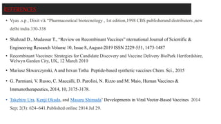 REFERENCES
• Vyas .s.p , Dixit v.k “Pharmaceutical biotecnology , 1st edition,1998 CBS publisherand distributors ,new
delhi india 330-338
• Shahzad D., Mudassar T., “Review on Recombinant Vaccines” nternational Journal of Scientific &
Engineering Research Volume 10, Issue 8, August-2019 ISSN 2229-551, 1473-1487
• Recombinant Vaccines: Strategies for Candidate Discovery and Vaccine Delivery BioPark Hertfordshire,
Welwyn Garden City, UK, 12 March 2010
• Mariusz Skwarczynski, A and Istvan Totha Peptide-based synthetic vaccines Chem. Sci., 2015
• G. Parmiani, V. Russo, C. Maccalli, D. Parolini, N. Rizzo and M. Maio, Human Vaccines &
Immunotherapeutics, 2014, 10, 3175-3178.
• Takehiro Ura, Kenji Okuda, and Masaru Shimada* Developments in Viral Vector-Based Vaccines 2014
Sep; 2(3): 624–641.Published online 2014 Jul 29.
 