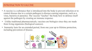INTRODUCTION TO VACCINE
• A vaccine is a substance that is introduced into the body to prevent infection or to
control disease due to a certain pathogen (a disease-causing organism, such as a
virus, bacteria or parasite). The vaccine “teaches” the body how to defence itself
against the pathogen by creating an immune response.
• Unlike traditional pharmaceuticals, vaccines are biologics since they are made
from living organisms (biological sources).
• Immunity lasts for an extended period, from one year up to lifetime protection,
including prevention of disease.
 