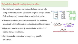 The key feature of peptide based vaccines are as follow:
Peptide-based vaccines are produced almost exclusively
using chemical synthetic approaches. Peptide antigen can be
fully and precisely characterised as a chemical entity .
Chemical synthesis practically removes all the problems
associated with the biological contamination of the antigens.
These vaccines are typically water-soluble, stable under
simple storage conditions .
Peptides can be customised to target very specific
objectives.
 