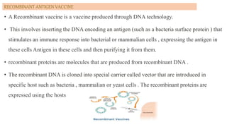 RECOMBINANT ANTIGEN VACCINE
• A Recombinant vaccine is a vaccine produced through DNA technology.
• This involves inserting the DNA encoding an antigen (such as a bacteria surface protein ) that
stimulates an immune response into bacterial or mammalian cells , expressing the antigen in
these cells Antigen in these cells and then purifying it from them.
• recombinant proteins are molecules that are produced from recombinant DNA .
• The recombinant DNA is cloned into special carrier called vector that are introduced in
specific host such as bacteria , mammalian or yeast cells . The recombinant proteins are
expressed using the hosts
 