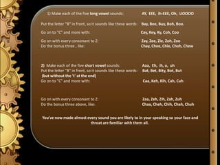 1) Make each of the five long vowel sounds:                AY, EEE, ih-EEE, Oh, UOOOO

Put the letter "B" in front, so it sounds like these words: Bay, Bee, Buy, Boh, Boo.
Go on to "C" and more with:                                   Cay, Key, Ky, Coh, Coo
Go on with every consonant to Z:                              Zay, Zee, Zie, Zoh, Zoo
Do the bonus three , like:                                    Chay, Chee, Chie, Choh, Chew



2) Make each of the five short vowel sounds:                  Aaa, Eh, ih, o, uh
Put the letter "B" in front, so it sounds like these words:   Bat, Bet, Bity, Bot, But
(but without the 't' at the end)
Go on to "C" and more with:                                    Caa, Keh, Kih, Cah, Cuh



Go on with every consonant to Z:                              Zaa, Zeh, Zih, Zah, Zuh
Do the bonus three above, like:                               Chaa, Cheh, Chih, Chah, Chuh


You've now made almost every sound you are likely to in your speaking so your face and
                         throat are familiar with them all.
 