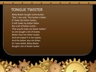 TONGUE TWISTER
Betty Botter bought some butter,
"But," she said, "this butter's bitter.
If I bake this bitter butter,
It will make my batter bitter.
But a bit of better butter -
That would make my batter better."
So she bought a bit of butter,
Better than her bitter butter,
And she baked it in her batter,
And the batter was not bitter.
So 'twas better Betty Botter
Bought a bit of better butter
 