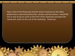 Have a look at the flashcards and the actions hand out on the table,
please have a read and practice the sounds ,and the actions. I would like
one or two of you to come to the front of the workshop and teach the
sound and action to the rest of the workshop. Thank you.
 