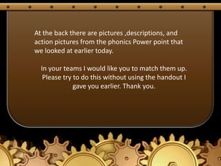 At the back there are pictures ,descriptions, and
action pictures from the phonics Power point that
we looked at earlier today.

  In your teams I would like you to match them up.
   Please try to do this without using the handout I
              gave you earlier. Thank you.
 