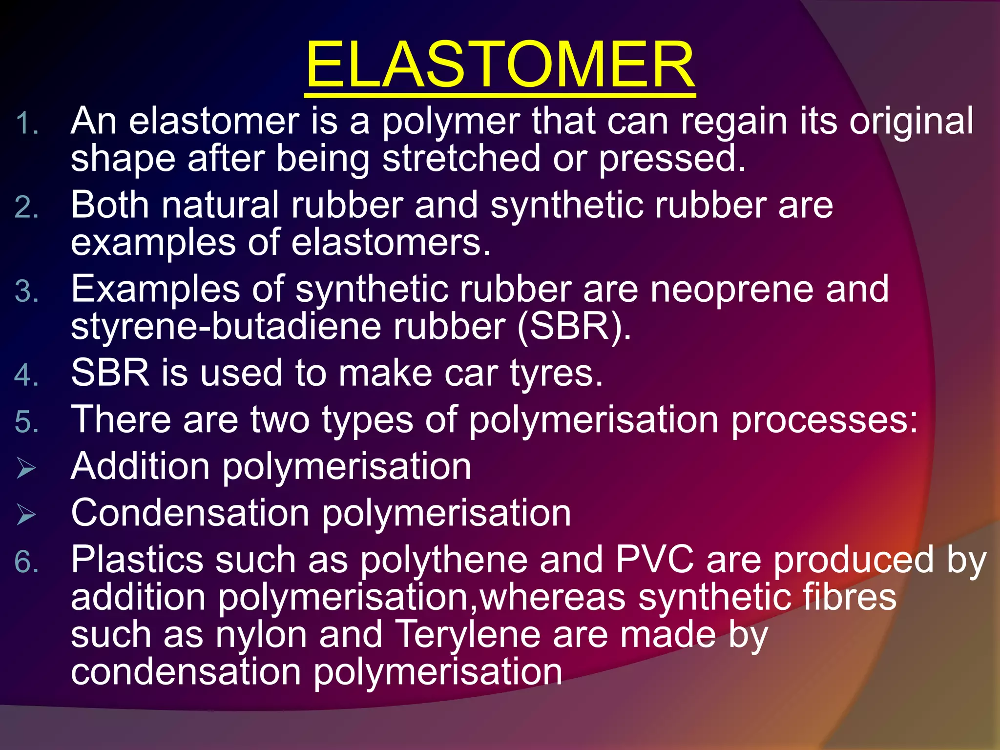 ELASTOMER
1. An elastomer is a polymer that can regain its original
shape after being stretched or pressed.
2. Both natural rubber and synthetic rubber are
examples of elastomers.
3. Examples of synthetic rubber are neoprene and
styrene-butadiene rubber (SBR).
4. SBR is used to make car tyres.
5. There are two types of polymerisation processes:
 Addition polymerisation
 Condensation polymerisation
6. Plastics such as polythene and PVC are produced by
addition polymerisation,whereas synthetic fibres
such as nylon and Terylene are made by
condensation polymerisation
 