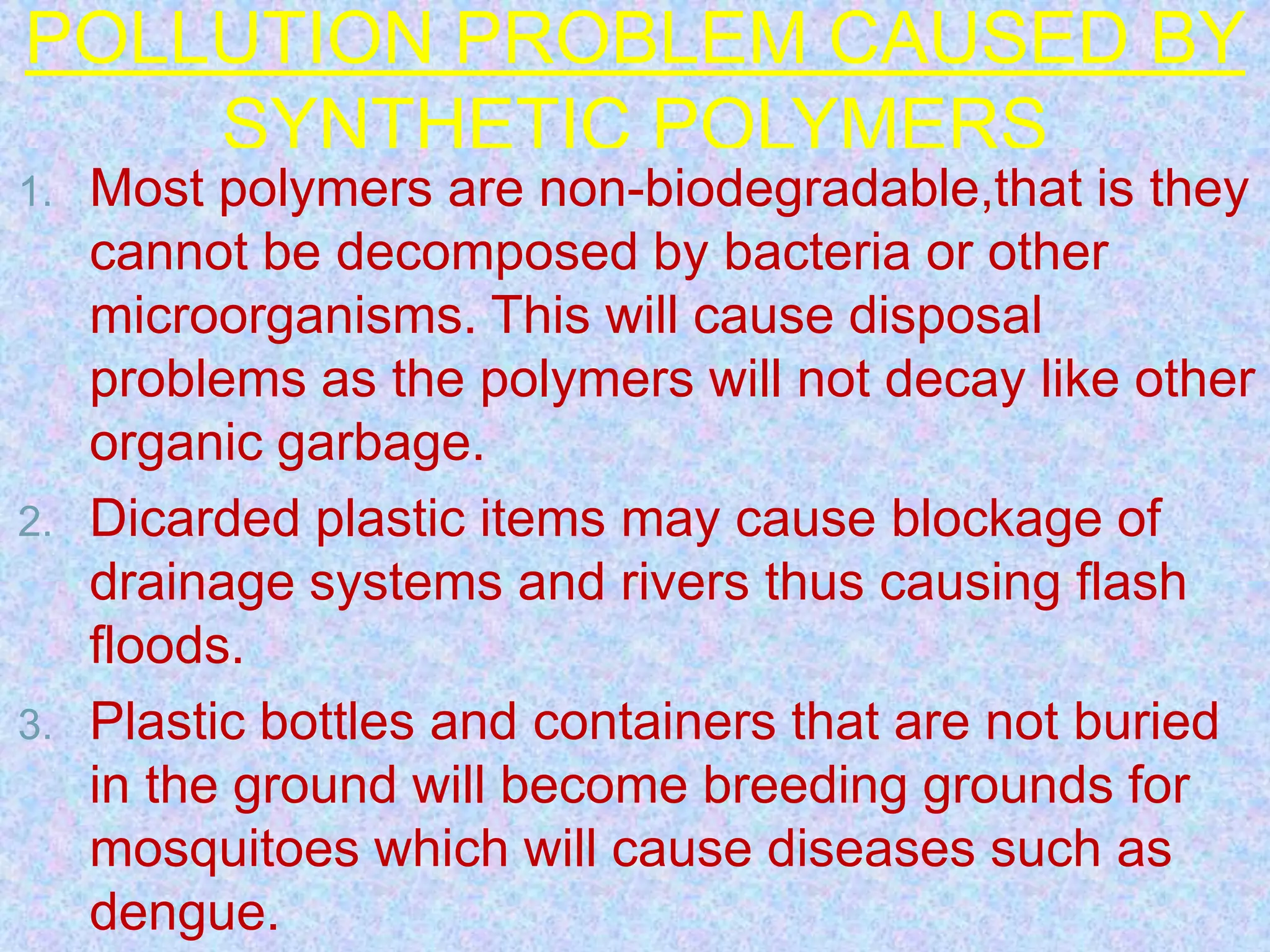 POLLUTION PROBLEM CAUSED BY
SYNTHETIC POLYMERS
1. Most polymers are non-biodegradable,that is they
cannot be decomposed by bacteria or other
microorganisms. This will cause disposal
problems as the polymers will not decay like other
organic garbage.
2. Dicarded plastic items may cause blockage of
drainage systems and rivers thus causing flash
floods.
3. Plastic bottles and containers that are not buried
in the ground will become breeding grounds for
mosquitoes which will cause diseases such as
dengue.
 